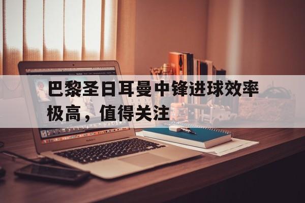 欧博体育-巴黎圣日耳曼中锋进球效率极高,值得关注吗